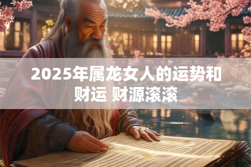 2025年属龙女人的运势和财运 财源滚滚 2025年属龙女人的运势和财运 财源滚滚