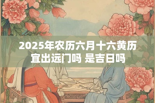 2025年农历六月十六黄历宜出远门吗 是吉日吗