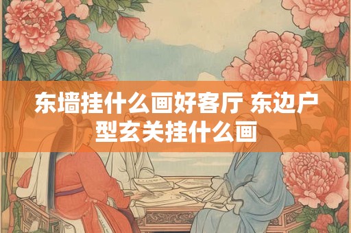 东墙挂什么画好客厅 东边户型玄关挂什么画