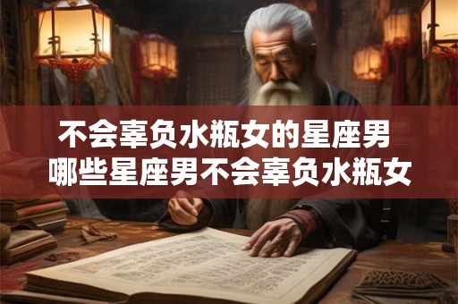 不会辜负水瓶女的星座男 哪些星座男不会辜负水瓶女