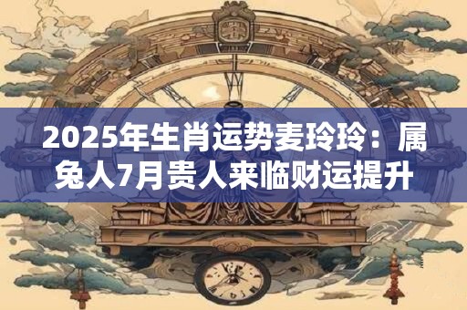2025年生肖运势麦玲玲：属兔人7月贵人来临财运提升