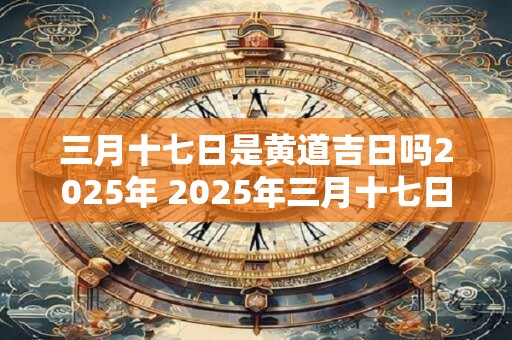 三月十七日是黄道吉日吗2025年 2025年三月十七日为黄道吉日吗