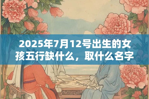 2025年7月12号出生的女孩五行缺什么，取什么名字好