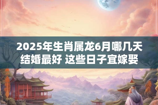 2025年生肖属龙6月哪几天结婚最好 这些日子宜嫁娶