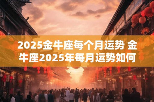 2025金牛座每个月运势 金牛座2025年每月运势如何