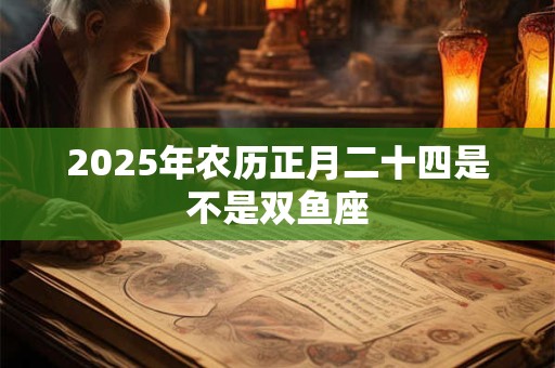 2025年农历正月二十四是不是双鱼座