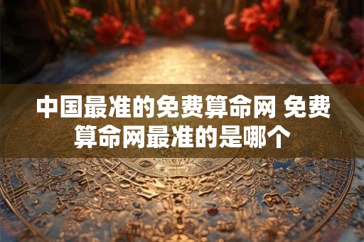 中国最准的免费算命网 免费算命网最准的是哪个