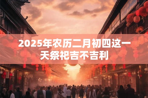 2025年农历二月初四这一天祭祀吉不吉利