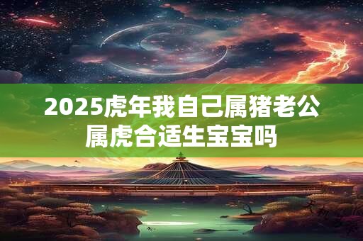 2025虎年我自己属猪老公属虎合适生宝宝吗
