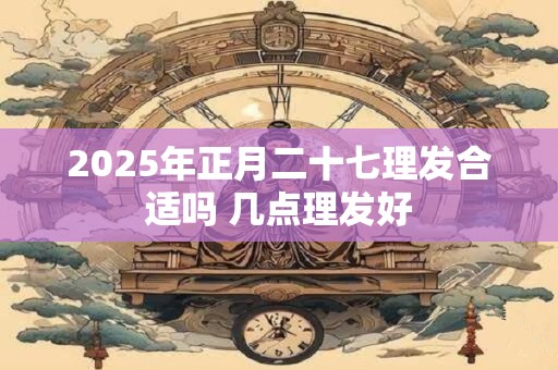 2025年正月二十七理发合适吗 几点理发好 2025年正月二十七理发合适吗 几点理发好