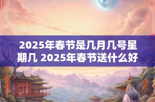 2025年春节是几月几号星期几 2025年春节送什么好