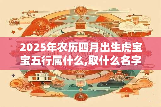 2025年农历四月出生虎宝宝五行属什么,取什么名字好? 2025年农历四月出生虎宝宝五行属什么,取什么名字好?