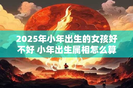 2025年小年出生的女孩好不好 小年出生属相怎么算