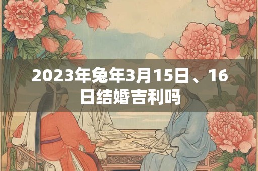 2023年兔年3月15日、16日结婚吉利吗 2023年兔年3月15日、16日结婚吉利吗