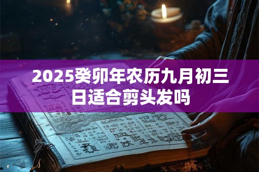 2025癸卯年农历九月初三日适合剪头发吗 2025癸卯年农历九月初三日适合剪头发吗