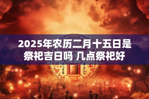 2025年农历二月十五日是祭祀吉日吗 几点祭祀好 2025年农历二月十五日是祭祀吉日吗 几点祭祀好