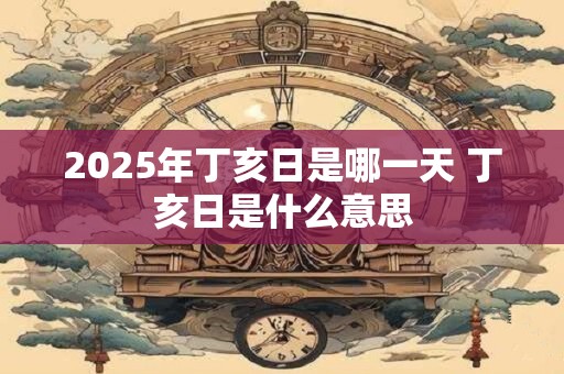 2025年丁亥日是哪一天 丁亥日是什么意思