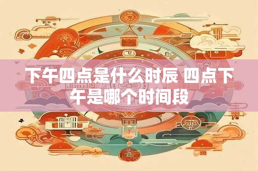 下午四点是什么时辰 四点下午是哪个时间段