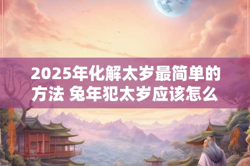 2025年化解太岁最简单的方法 兔年犯太岁应该怎么办