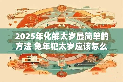 2025年化解太岁最简单的方法 兔年犯太岁应该怎么办
