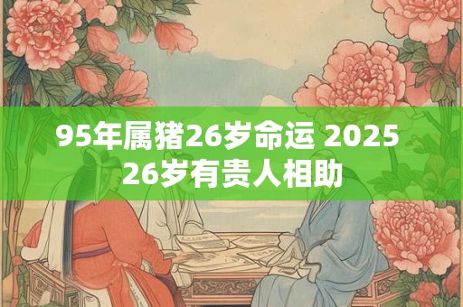 95年属猪26岁命运 2025 26岁有贵人相助