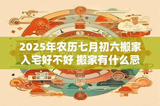 2025年农历七月初六搬家入宅好不好 搬家有什么忌讳