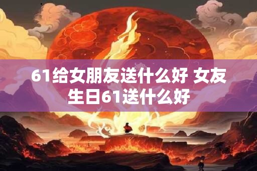 61给女朋友送什么好 女友生日61送什么好 61给女朋友送什么好 女友生日61送什么好