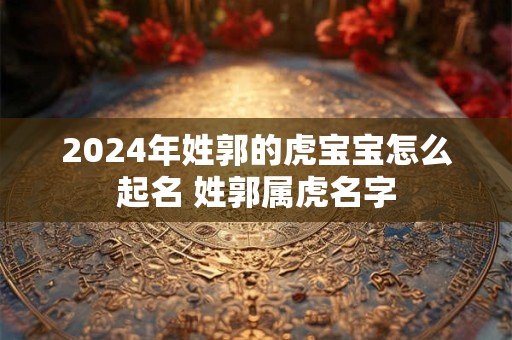 2024年姓郭的虎宝宝怎么起名 姓郭属虎名字 2024年姓郭的虎宝宝怎么起名 姓郭属虎名字