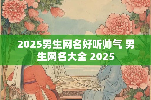 2025男生网名好听帅气 男生网名大全 2025