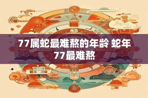 77属蛇最难熬的年龄 蛇年77最难熬