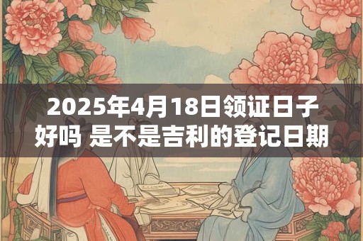 2025年4月18日领证日子好吗 是不是吉利的登记日期