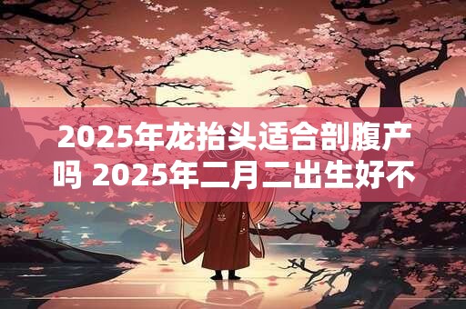 2025年龙抬头适合剖腹产吗 2025年二月二出生好不好