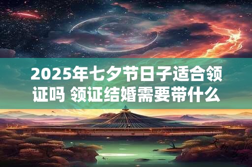 2025年七夕节日子适合领证吗 领证结婚需要带什么证明