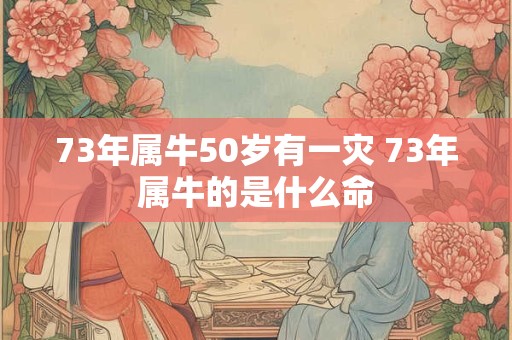73年属牛50岁有一灾 73年属牛的是什么命