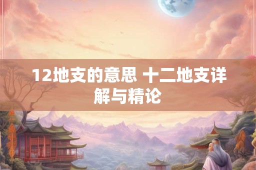 12地支的意思 十二地支详解与精论