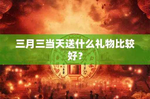三月三当天送什么礼物比较好？