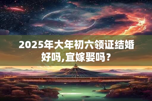 2025年大年初六领证结婚好吗,宜嫁娶吗？