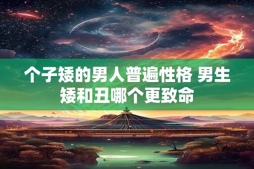 个子矮的男人普遍性格 男生矮和丑哪个更致命