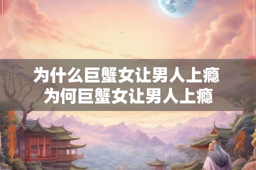 为什么巨蟹女让男人上瘾 为何巨蟹女让男人上瘾 为什么巨蟹女让男人上瘾 为何巨蟹女让男人上瘾