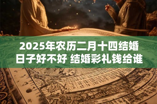 2025年农历二月十四结婚日子好不好 结婚彩礼钱给谁 2025年农历二月十四结婚日子好不好 结婚彩礼钱给谁