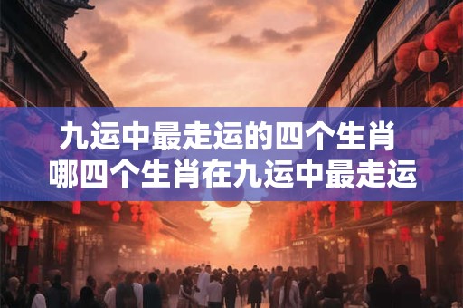 九运中最走运的四个生肖 哪四个生肖在九运中最走运
