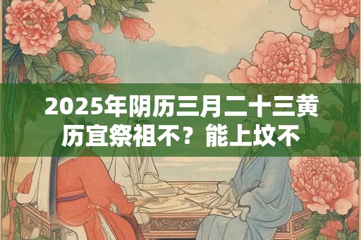 2025年阴历三月二十三黄历宜祭祖不?能上坟不 2025年阴历三月二十三黄历宜祭祖不?能上坟不