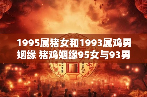 1995属猪女和1993属鸡男姻缘 猪鸡姻缘95女与93男是否夫妻相
