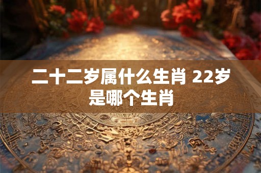二十二岁属什么生肖 22岁是哪个生肖 二十二岁属什么生肖 22岁是哪个生肖