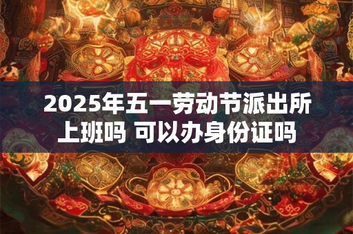 2025年五一劳动节派出所上班吗 可以办身份证吗