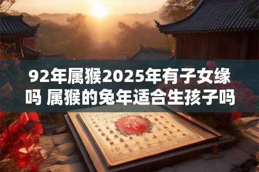 92年属猴2025年有子女缘吗 属猴的兔年适合生孩子吗 92年属猴2025年有子女缘吗 属猴的兔年适合生孩子吗