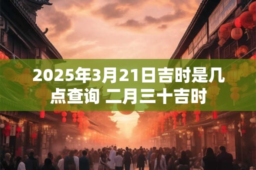 2025年3月21日吉时是几点查询 二月三十吉时