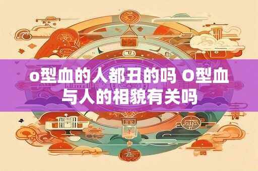 o型血的人都丑的吗 O型血与人的相貌有关吗