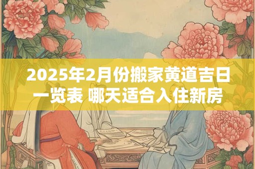 2025年2月份搬家黄道吉日一览表 哪天适合入住新房
