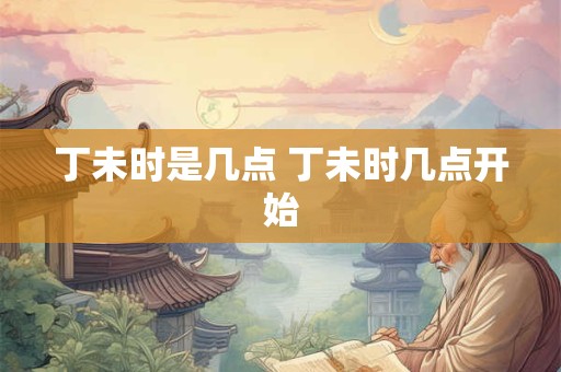 丁未时是几点 丁未时几点开始